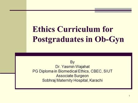 1 Ethics Curriculum for Postgraduates in Ob-Gyn By Dr. Yasmin Wajahat PG Diploma in Biomedical Ethics, CBEC, SIUT Associate Surgeon Sobhraj Maternity Hospital,