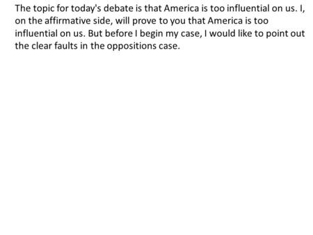 The topic for today's debate is that America is too influential on us. I, on the affirmative side, will prove to you that America is too influential on.