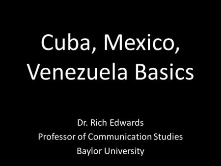 Cuba, Mexico, Venezuela Basics Dr. Rich Edwards Professor of Communication Studies Baylor University.