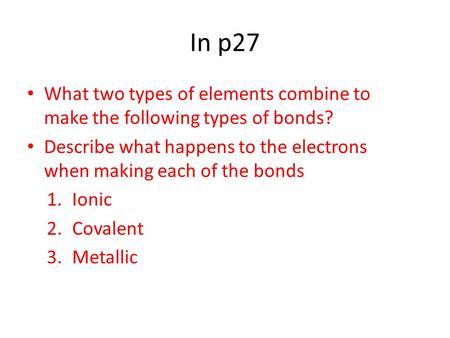 In p27 What two types of elements combine to make the following types of bonds? Describe what happens to the electrons when making each of the bonds 1.Ionic.