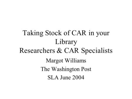 Taking Stock of CAR in your Library Researchers & CAR Specialists Margot Williams The Washington Post SLA June 2004.