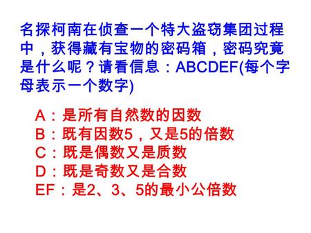 名探柯南在侦查一个特大盗窃集团过程 中，获得藏有宝物的密码箱，密码究竟 是什么呢？请看信息： ABCDEF( 每个字 母表示一个数字 ) A ：是所有自然数的因数 B ：既有因数 5 ，又是 5 的倍数 C ：既是偶数又是质数 D ：既是奇数又是合数 EF ：是 2 、 3 、 5 的最小公倍数.