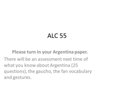 ALC 55 Please turn in your Argentina paper. There will be an assessment next time of what you know about Argentina (25 questions), the gaucho, the fan.