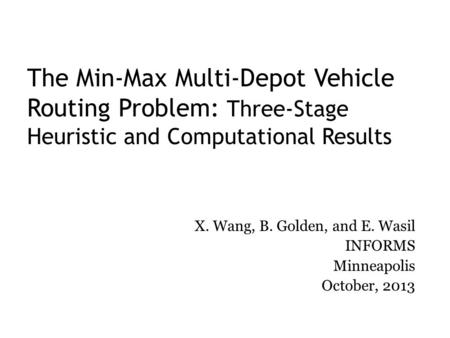 The Min-Max Multi-Depot Vehicle Routing Problem: Three-Stage Heuristic and Computational Results X. Wang, B. Golden, and E. Wasil INFORMS Minneapolis October,