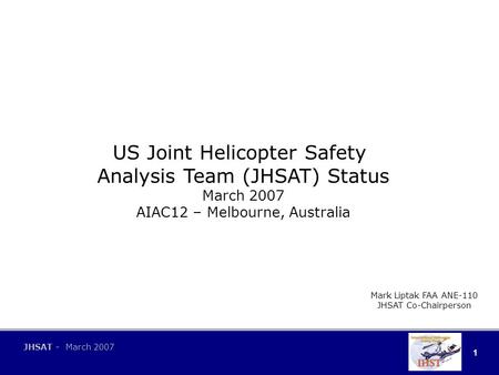 1 JHSAT - March 2007 US Joint Helicopter Safety Analysis Team (JHSAT) Status March 2007 AIAC12 – Melbourne, Australia Mark Liptak FAA ANE-110 JHSAT Co-Chairperson.