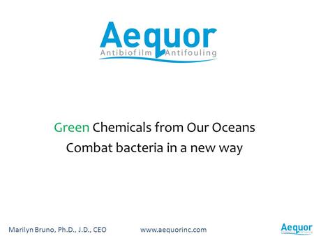 Green Chemicals from Our Oceans Combat bacteria in a new way Marilyn Bruno, Ph.D., J.D., CEO www.aequorinc.com.