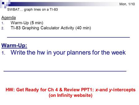 SWBAT… graph lines on a TI-83 Agenda 1. Warm-Up (5 min) 2. TI-83 Graphing Calculator Activity (40 min) Warm-Up: 1. Write the hw in your planners for the.