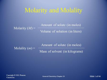 Molarity and Molality Copyright © 2011 Pearson Canada Inc. Slide 1 of 46 General Chemistry: Chapter 13 Molarity (M) = Amount of solute (in moles) Volume.