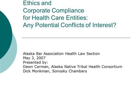 Ethics and Corporate Compliance for Health Care Entities: Any Potential Conflicts of Interest? Alaska Bar Association Health Law Section May 3, 2007 Presented.