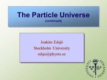 The Particle Universe (continued) Joakim Edsjö Stockholm University Joakim Edsjö Stockholm University