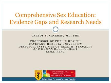 CARLOS F. CACERES, MD, PHD PROFESSOR OF PUBLIC HEALTH CAYETANO HEREDIA UNIVERSITY DIRECTOR, INSTITUTE OF HEALTH, SEXUALTY AND HUMAN DEVELOPMENT LIMA, PERU.