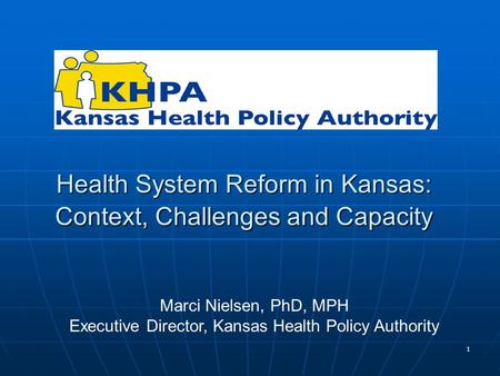 1 Health System Reform in Kansas: Context, Challenges and Capacity Marci Nielsen, PhD, MPH Executive Director, Kansas Health Policy Authority.