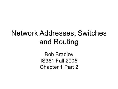 Network Addresses, Switches and Routing Bob Bradley IS361 Fall 2005 Chapter 1 Part 2.