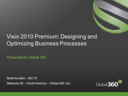 Visio 2010 Premium: Designing and Optimizing Business Processes Presented by Global 360 Brett Kovatch – MCTS Alliances SE – North America – Global 360,