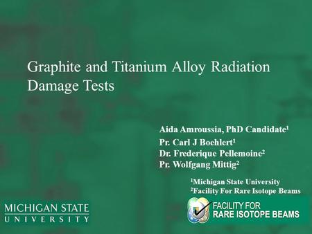 Graphite and Titanium Alloy Radiation Damage Tests Aida Amroussia, PhD Candidate 1 Pr. Carl J Boehlert 1 Dr. Frederique Pellemoine 2 Pr. Wolfgang Mittig.