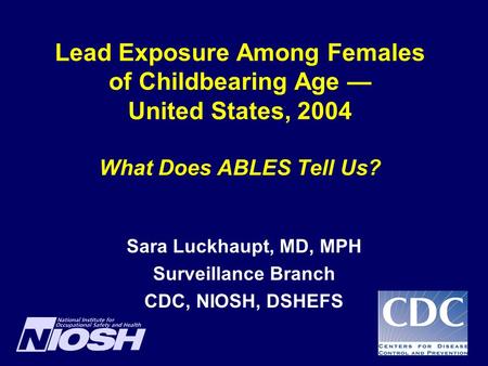 Lead Exposure Among Females of Childbearing Age — United States, 2004 What Does ABLES Tell Us? Sara Luckhaupt, MD, MPH Surveillance Branch CDC, NIOSH,