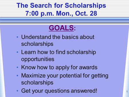 1 The Search for Scholarships 7:00 p.m. Mon., Oct. 28 GOALS : Understand the basics about scholarships Learn how to find scholarship opportunities Know.