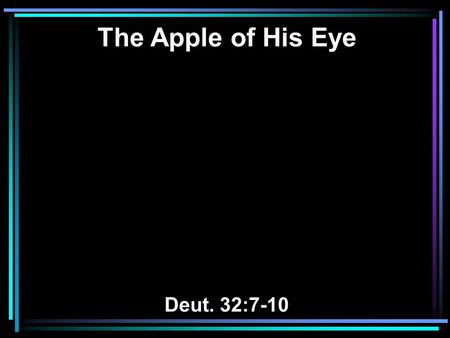 The Apple of His Eye Deut. 32:7-10. 7 Remember the days of old, Consider the years of many generations. Ask your father, and he will show you; Your elders,