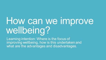 How can we improve wellbeing? Learning intention: Where is the focus of improving wellbeing, how is this undertaken and what are the advantages and disadvantages.