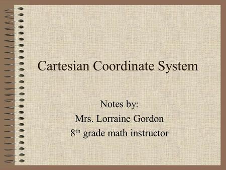 Cartesian Coordinate System Notes by: Mrs. Lorraine Gordon 8 th grade math instructor.