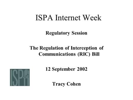 ISPA Internet Week Regulatory Session The Regulation of Interception of Communications (RIC) Bill 12 September 2002 Tracy Cohen.