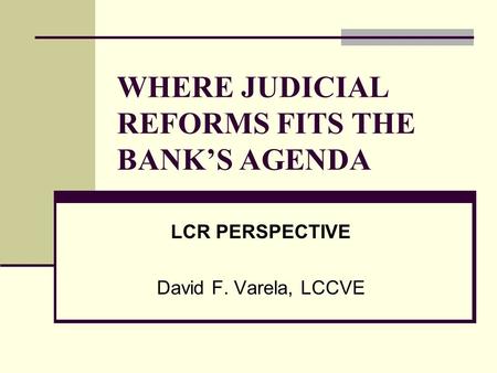 WHERE JUDICIAL REFORMS FITS THE BANK’S AGENDA LCR PERSPECTIVE David F. Varela, LCCVE.