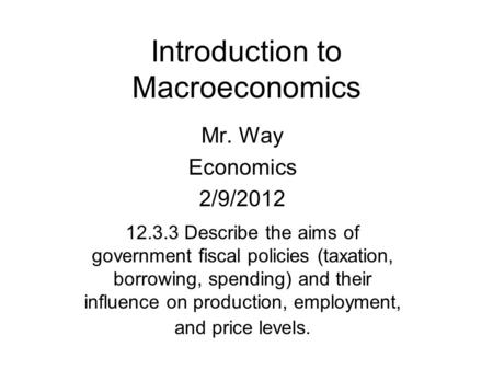 Introduction to Macroeconomics Mr. Way Economics 2/9/2012 12.3.3 Describe the aims of government fiscal policies (taxation, borrowing, spending) and their.