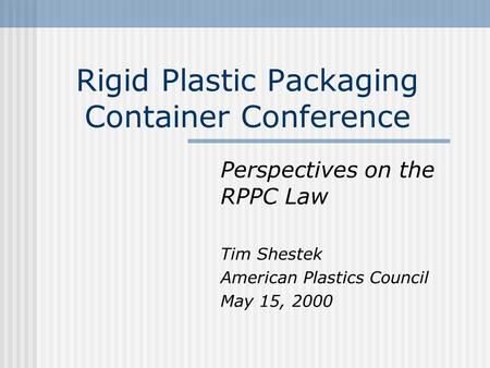 Rigid Plastic Packaging Container Conference Perspectives on the RPPC Law Tim Shestek American Plastics Council May 15, 2000.