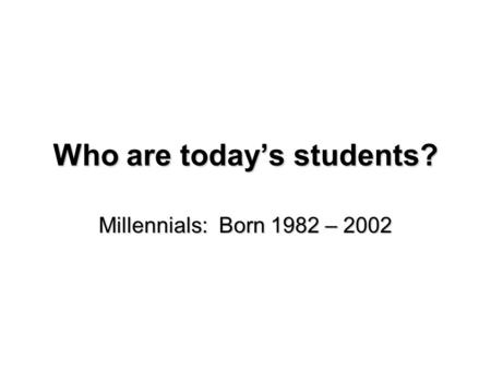 Who are today’s students? Millennials: Born 1982 – 2002.