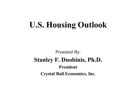 U.S. Housing Outlook Presented By: Stanley F. Duobinis, Ph.D. President Crystal Ball Economics, Inc.