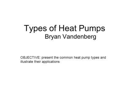 Types of Heat Pumps Bryan Vandenberg OBJECTIVE: present the common heat pump types and illustrate their applications.