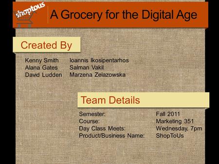 Kenny Smith Alana Gates David Ludden Ioannis Ikosipentarhos Salman Vakil Marzena Zelazowska Created By Team Details A Grocery for the Digital Age Semester: