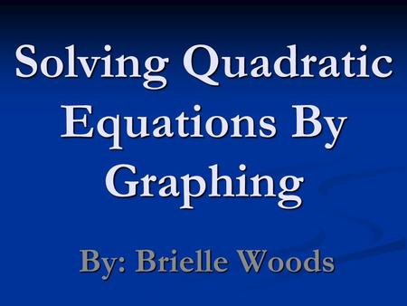 Solving Quadratic Equations By Graphing By: Brielle Woods.