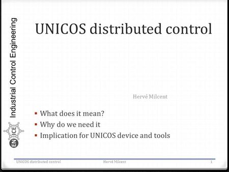 Industrial Control Engineering UNICOS distributed control  What does it mean?  Why do we need it  Implication for UNICOS device and tools Hervé Milcent.