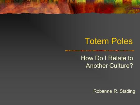 Totem Poles How Do I Relate to Another Culture? Robanne R. Stading.