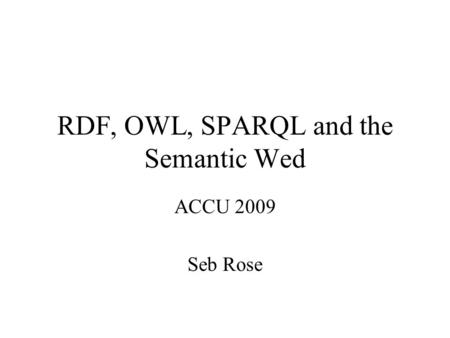 RDF, OWL, SPARQL and the Semantic Wed ACCU 2009 Seb Rose.