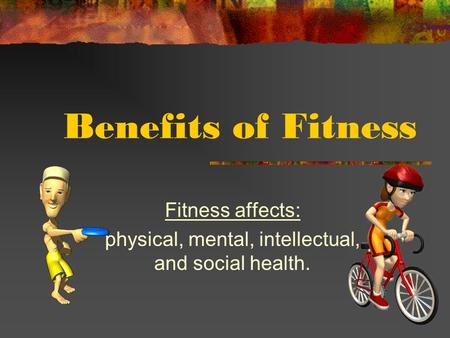 Benefits of Fitness Fitness affects: physical, mental, intellectual, and social health.