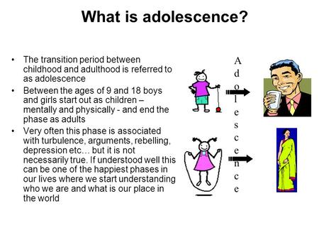 What is adolescence? The transition period between childhood and adulthood is referred to as adolescence Between the ages of 9 and 18 boys and girls start.