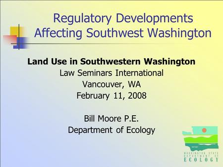 Regulatory Developments Affecting Southwest Washington Land Use in Southwestern Washington Law Seminars International Vancouver, WA February 11, 2008 Bill.