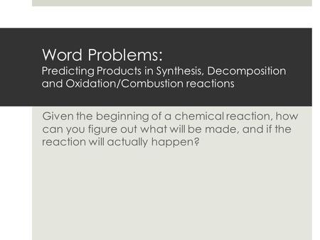 Word Problems: Predicting Products in Synthesis, Decomposition and Oxidation/Combustion reactions Given the beginning of a chemical reaction, how can.