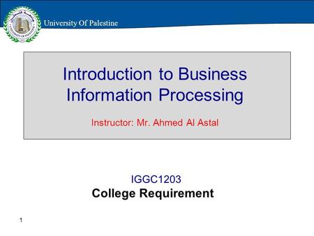 1 Introduction to Business Information Processing Instructor: Mr. Ahmed Al Astal IGGC1203 College Requirement University Of Palestine.