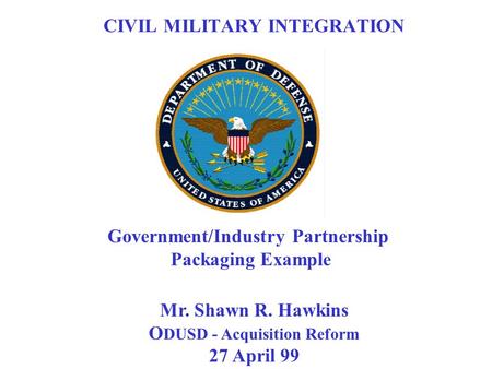 Mr. Shawn R. Hawkins O DUSD - Acquisition Reform 27 April 99 Government/Industry Partnership Packaging Example CIVIL MILITARY INTEGRATION.