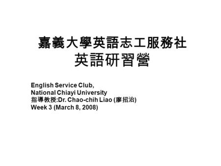 嘉義大學英語志工服務社 英語研習營 English Service Club, National Chiayi University 指導教授 :Dr. Chao-chih Liao ( 廖招治 ) Week 3 (March 8, 2008)