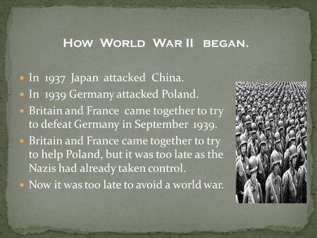 In 1937 Japan attacked China. In 1939 Germany attacked Poland. Britain and France came together to try to defeat Germany in September 1939. Britain and.