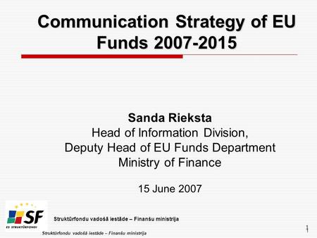 Struktūrfondu vadošā iestāde – Finanšu ministrija 1 1 Communication Strategy of EU Funds 2007-2015 Sanda Rieksta Head of Information Division, Deputy Head.