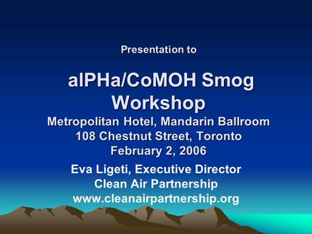 Presentation to alPHa/CoMOH Smog Workshop Metropolitan Hotel, Mandarin Ballroom 108 Chestnut Street, Toronto February 2, 2006 Eva Ligeti, Executive Director.