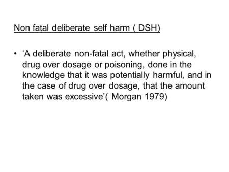 Non fatal deliberate self harm ( DSH) ‘A deliberate non-fatal act, whether physical, drug over dosage or poisoning, done in the knowledge that it was potentially.