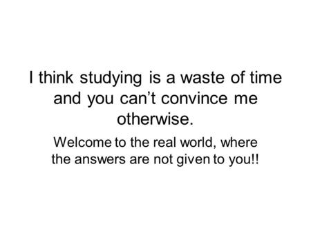 I think studying is a waste of time and you can’t convince me otherwise. Welcome to the real world, where the answers are not given to you!!