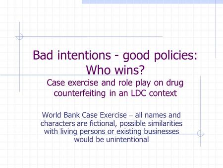 Bad intentions - good policies: Who wins? Case exercise and role play on drug counterfeiting in an LDC context World Bank Case Exercise – all names and.