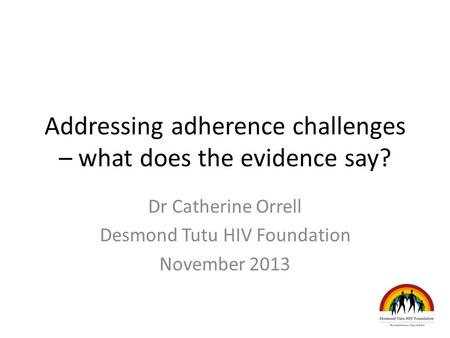 Addressing adherence challenges – what does the evidence say? Dr Catherine Orrell Desmond Tutu HIV Foundation November 2013.